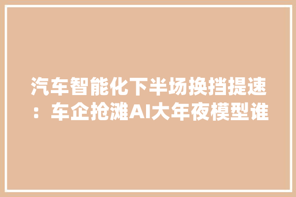 汽车智能化下半场换挡提速：车企抢滩AI大年夜模型谁先突围？_汽车_智能