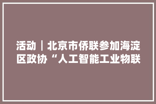 活动┃北京市侨联参加海淀区政协“人工智能工业物联网（AIoT）”委员工作站成立暨“双碳智行”主题座谈会_委员_侨联 科技快讯