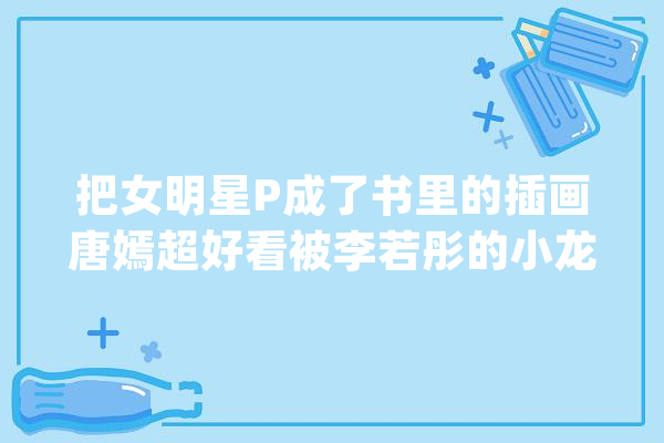 把女明星P成了书里的插画唐嫣超好看被李若彤的小龙女惊艳了_插画_在线 智能写作