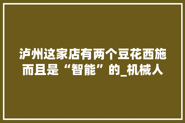 泸州这家店有两个豆花西施而且是“智能”的_机械人_工作 智能助手
