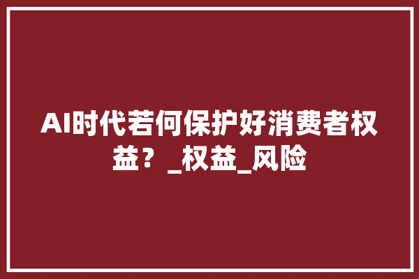 AI时代若何保护好消费者权益？_权益_风险 智能助手