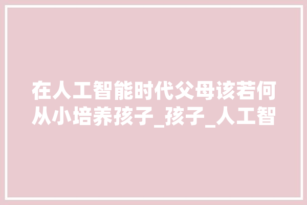 在人工智能时代父母该若何从小培养孩子_孩子_人工智能 计算机