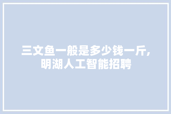三文鱼一般是多少钱一斤,明湖人工智能招聘 智能问答
