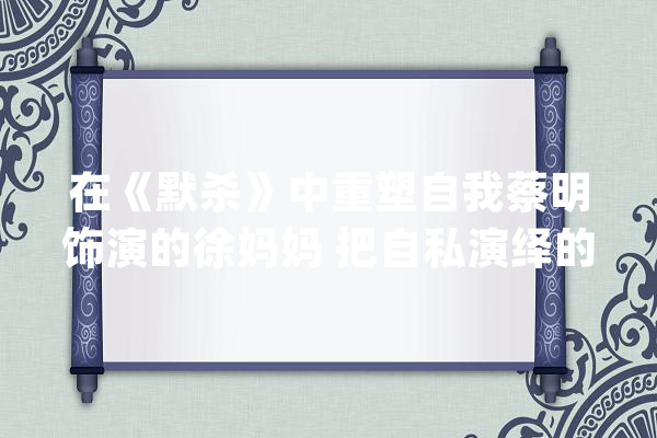 在《默杀》中重塑自我蔡明饰演的徐妈妈 把自私演绎的淋漓尽致！_脚色_是个