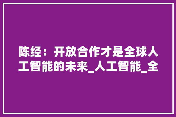陈经：开放合作才是全球人工智能的未来_人工智能_全球 AI简讯