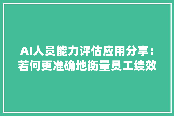 AI人员能力评估应用分享：若何更准确地衡量员工绩效_技巧_员工 文字写作