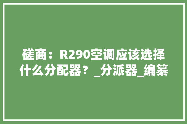 磋商:R290空调应该选择什么分配器?_分派器_编纂器 云服务 磋商:R290空调应该选择什么分配器?_分派器_编纂器 云服务