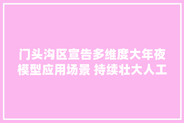门头沟区宣告多维度大年夜模型应用场景 持续壮大人工智能家当化闭环生态圈_门头沟区_家当