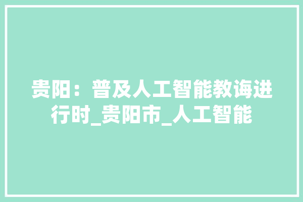贵阳：普及人工智能教诲进行时_贵阳市_人工智能