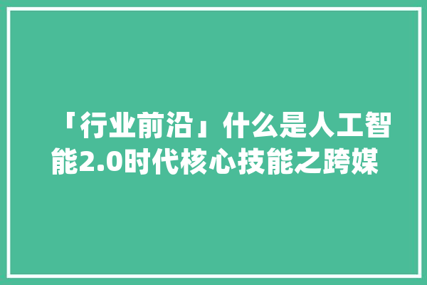 「行业前沿」什么是人工智能2.0时代核心技能之跨媒体智能？_智能_跨媒体 计算机