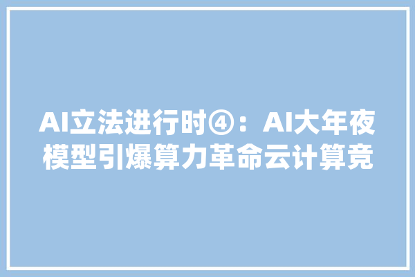 AI立法进行时④：AI大年夜模型引爆算力革命云计算竞速“新赛道”开启_模子_人工智能 智能写作