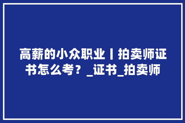 高薪的小众职业丨拍卖师证书怎么考？_证书_拍卖师 云服务