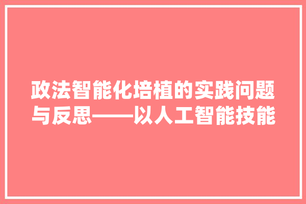 政法智能化培植的实践问题与反思——以人工智能技能的应用为例_人工智能_政法 计算机