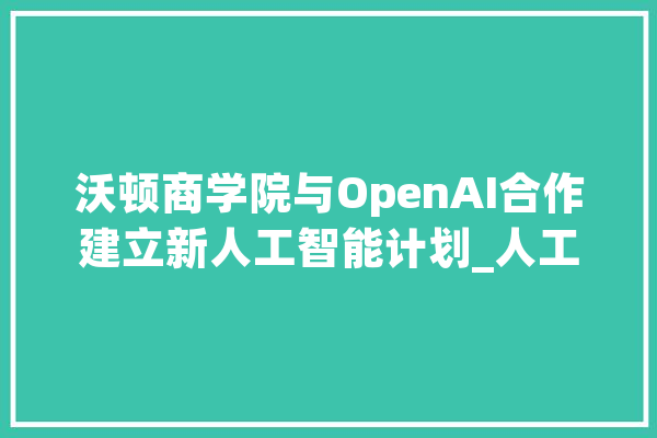 沃顿商学院与OpenAI合作建立新人工智能计划_人工智能_商学院
