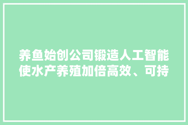 养鱼始创公司锻造人工智能使水产养殖加倍高效、可持续_人工智能_体系