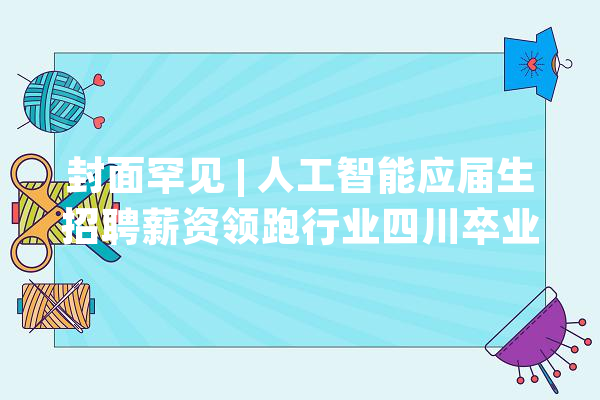 封面罕见 | 人工智能应届生招聘薪资领跑行业四川卒业生本地求职率居全国第四_应届生_薪资 云服务
