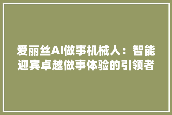 爱丽丝AI做事机械人：智能迎宾卓越做事体验的引领者_爱丽丝_机械人