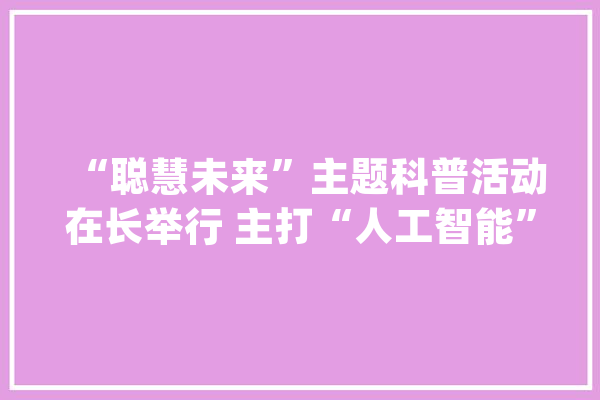 “聪慧未来”主题科普活动在长举行 主打“人工智能”“超级计算”_人工智能_将来 科技快讯