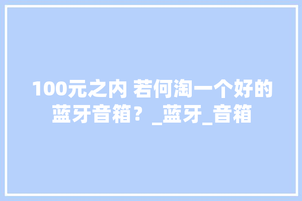 100元之内 若何淘一个好的蓝牙音箱？_蓝牙_音箱 AI快讯