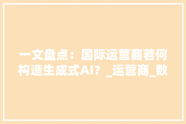 一文盘点：国际运营商若何构造生成式AI？_运营商_数据