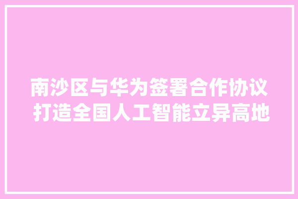 南沙区与华为签署合作协议 打造全国人工智能立异高地_人工智能_南沙