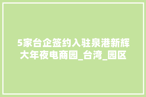 5家台企签约入驻泉港新辉大年夜电商园_台湾_园区 智能助手