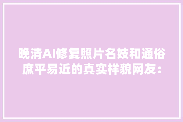 晚清AI修复照片名妓和通俗庶平易近的真实样貌网友：确实不一般！_晚清_片中