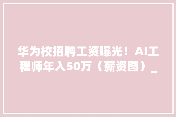 华为校招聘工资曝光！AI工程师年入50万（薪资图）_华为_员工 文字写作
