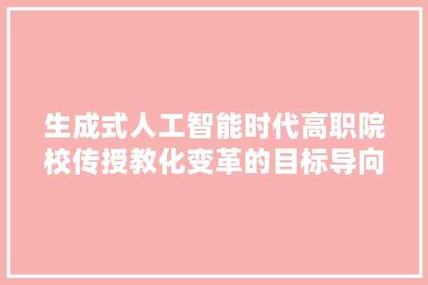 生成式人工智能时代高职院校传授教化变革的目标导向与推进路径_技巧_人工智能 文字写作