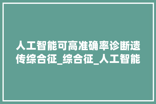 人工智能可高准确率诊断遗传综合征_综合征_人工智能 绘影字幕
