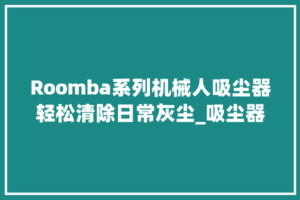 Roomba系列机械人吸尘器轻松清除日常灰尘_吸尘器_机械人 AI快讯