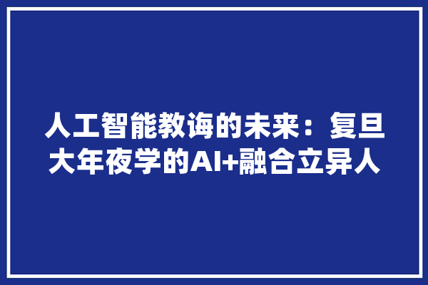人工智能教诲的未来：复旦大年夜学的AI+融合立异人才培养计划_复旦年夜学_人工智能