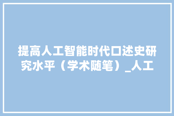 提高人工智能时代口述史研究水平（学术随笔）_人工智能_技巧 AI简讯