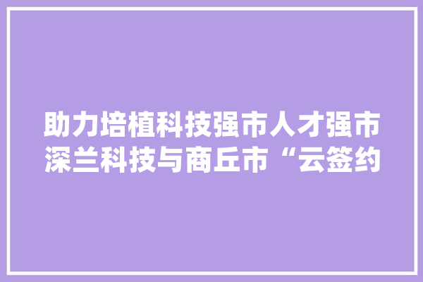 助力培植科技强市人才强市深兰科技与商丘市“云签约”两大年夜项目_家当_人工智能 智能问答