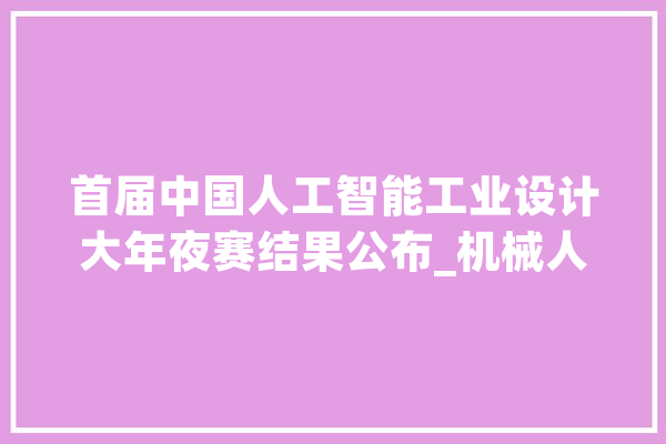 首届中国人工智能工业设计大年夜赛结果公布_机械人_人工智能 文字写作