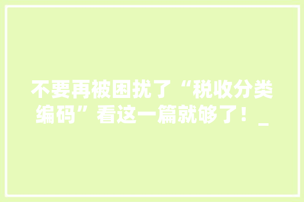 不要再被困扰了“税收分类编码”看这一篇就够了！_税收_商品 科技快讯