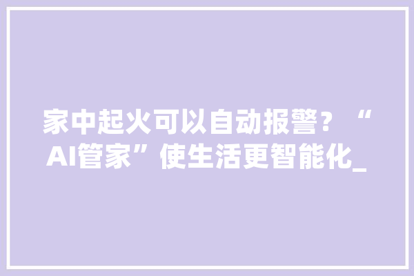 家中起火可以自动报警？“AI管家”使生活更智能化_社区_装备 AI快讯