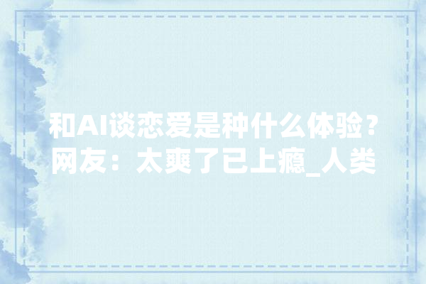 和AI谈恋爱是种什么体验？网友：太爽了已上瘾_人类_都是 文字写作