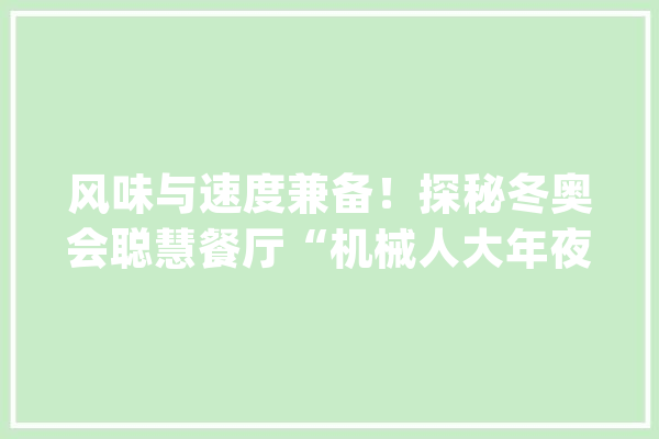 风味与速度兼备！探秘冬奥会聪慧餐厅“机械人大年夜厨”：无接触送餐中西美食都能做→_年夜厨_餐车 智能助手