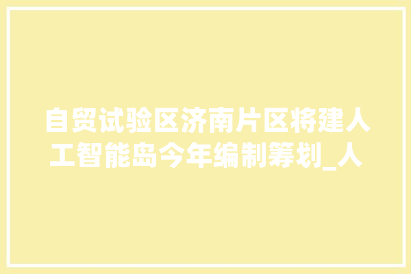 自贸试验区济南片区将建人工智能岛今年编制筹划_人工智能_家当 绘影字幕