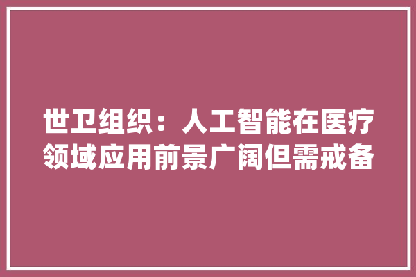 世卫组织：人工智能在医疗领域应用前景广阔但需戒备“自动化偏见”_模子_多模 智能问答