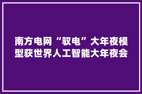 南方电网“驭电”大年夜模型获世界人工智能大年夜会最高奖项为新型电力系统画一个安然界线_新能源_电网