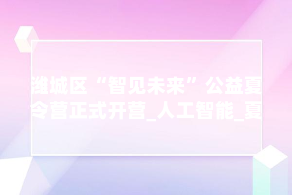 潍城区“智见未来”公益夏令营正式开营_人工智能_夏令营