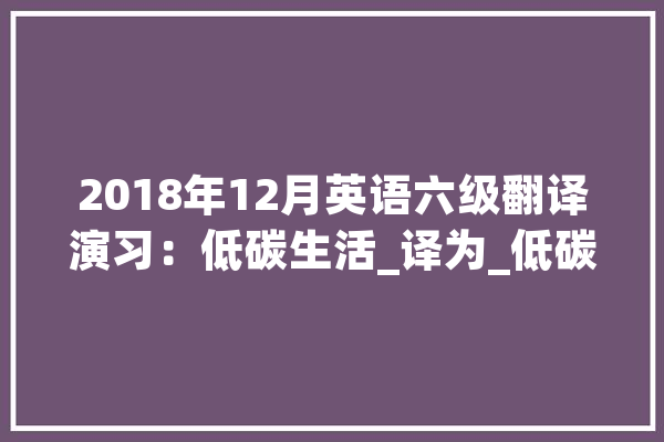 2018年12月英语六级翻译演习：低碳生活_译为_低碳 AI快讯