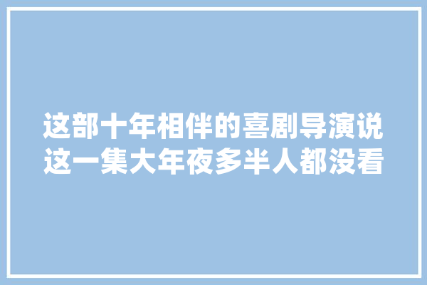 这部十年相伴的喜剧导演说这一集大年夜多半人都没看懂_导演_喜剧 智能助手