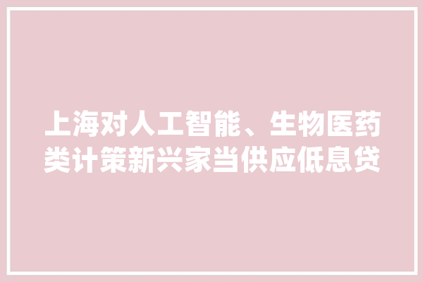 上海对人工智能、生物医药类计策新兴家当供应低息贷款政策_在线_上海市