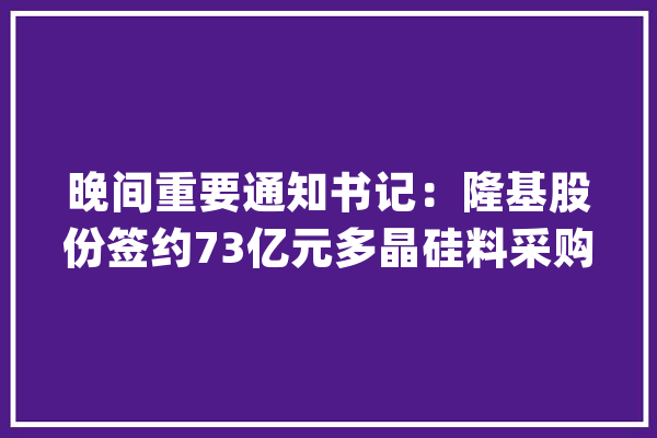 晚间重要通知书记：隆基股份签约73亿元多晶硅料采购协议、宁德时代拟投资290亿元培植三电池项目_亿元_公司 智能助手