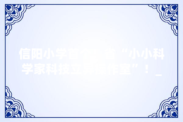 信阳小学首个！省“小小科学家科技立异操作室”！_信阳市_河南省 AI快讯