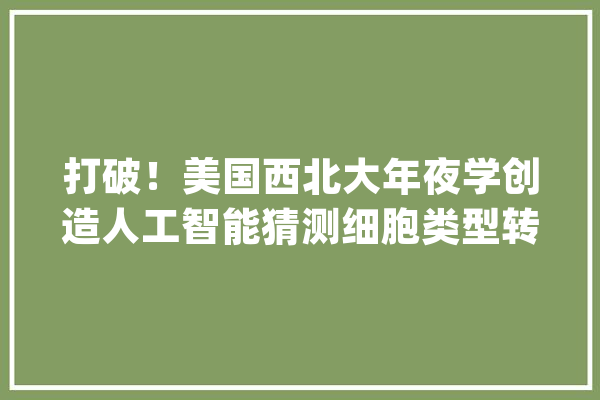 打破！美国西北大年夜学创造人工智能猜测细胞类型转化_基因_细胞 计算机