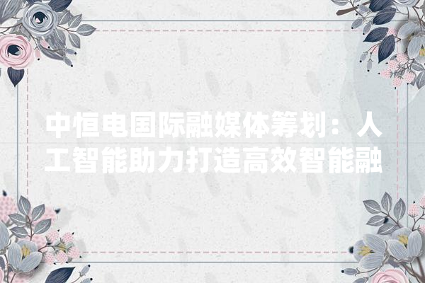 中恒电国际融媒体筹划：人工智能助力打造高效智能融媒体平台_媒体_计划 云服务